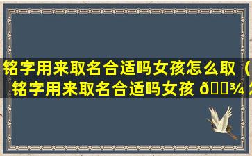 铭字用来取名合适吗女孩怎么取（铭字用来取名合适吗女孩 🌾 怎么取好听）